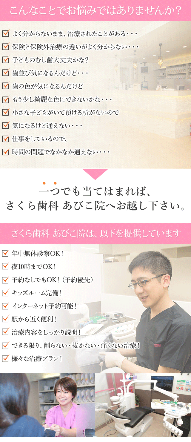 こんなことでお悩みではありませんか？　

よく分からないまま、治療されたことがある・・・
　保険と保険外治療の違いがよく分からない・・・
　子どものむし歯大丈夫かな？
歯並び気になるんだけど・・・
　歯の色が気になるんだけど
もう少し綺麗な色にできないかな・・・
　小さな子どもがいて預ける所がないので
気になるけど通えない・・・
　仕事をしているので、
時間の問題でなかなか通えない・・・
一つでも当てはまれば、「さくら歯科　あびこ院」へお越し下さい。
さくら歯科　あびこ院は、以下を提供しています
年中無休診察OK！
夜10時までOK！
予約なしでもOK！（予約優先）
キッズルーム完備！
インターネット予約可能！
駅から近く便利！
治療内容をしっかり説明！
できる限り、削らない・抜かない・痛くない治療！
様々な治療プラン！

